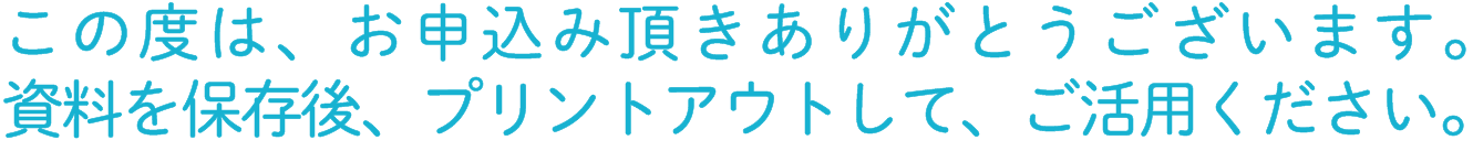 この度は、お申込み頂きありがとうございます。資料を保存後、プリントアウトして、ご活用下さい。