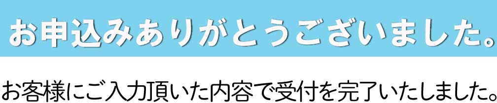 お申込みありがとうございました。お客様にご入力頂いた内容で受付を完了いたしました。